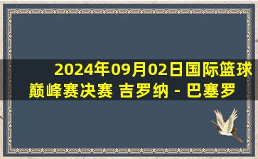 2024年09月02日国际篮球巅峰赛决赛 吉罗纳 - 巴塞罗那 全场录像